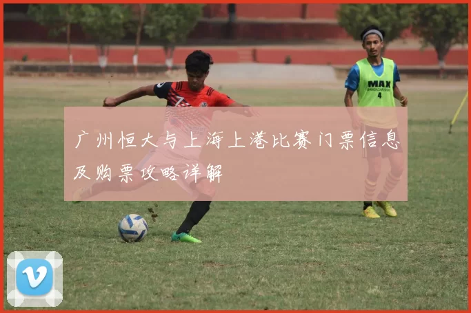 广州恒大与上海上港比赛门票信息及购票攻略详解