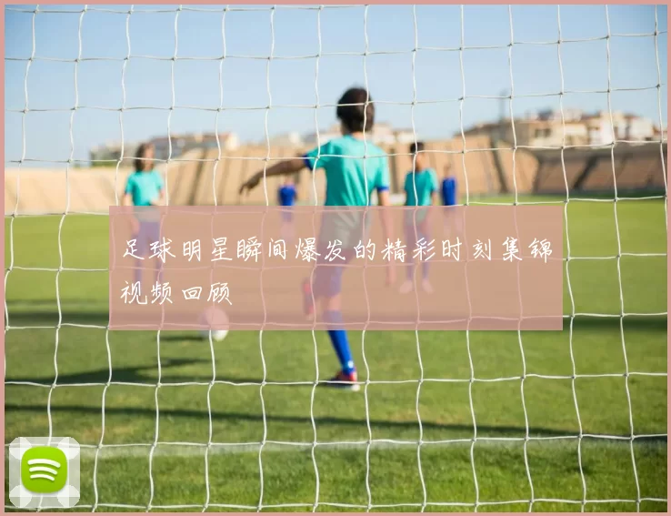 足球明星瞬间爆发的精彩时刻集锦视频回顾