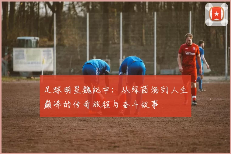 足球明星魏纪中：从绿茵场到人生巅峰的传奇旅程与奋斗故事