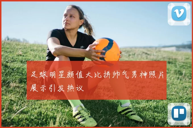 足球明星颜值大比拼帅气男神照片展示引发热议