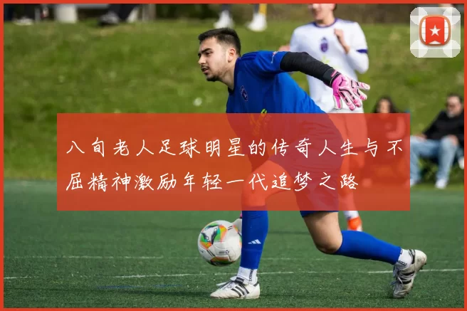 八旬老人足球明星的传奇人生与不屈精神激励年轻一代追梦之路
