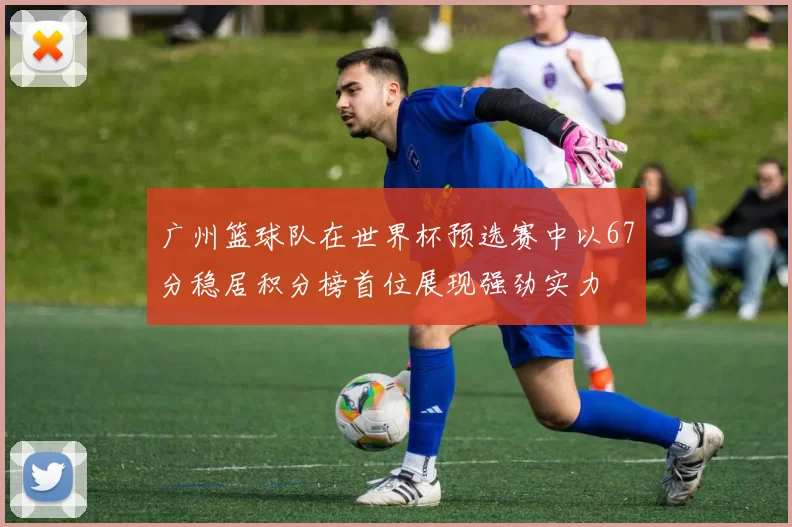 广州篮球队在世界杯预选赛中以67分稳居积分榜首位展现强劲实力