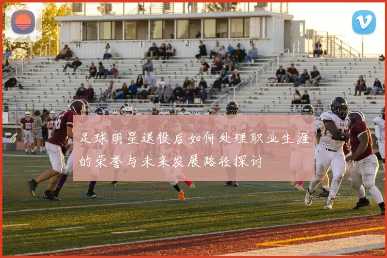 足球明星退役后如何处理职业生涯的荣誉与未来发展路径探讨