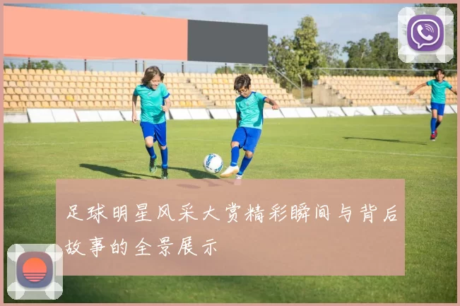 足球明星风采大赏精彩瞬间与背后故事的全景展示