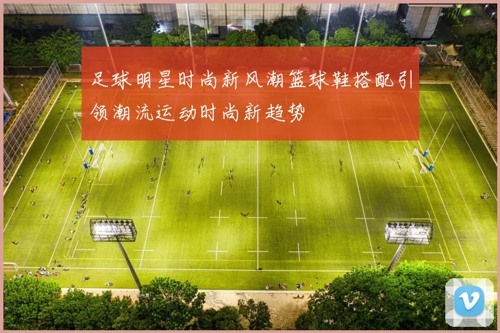 足球明星时尚新风潮篮球鞋搭配引领潮流运动时尚新趋势