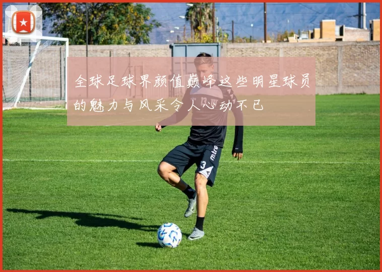 全球足球界颜值巅峰这些明星球员的魅力与风采令人心动不已