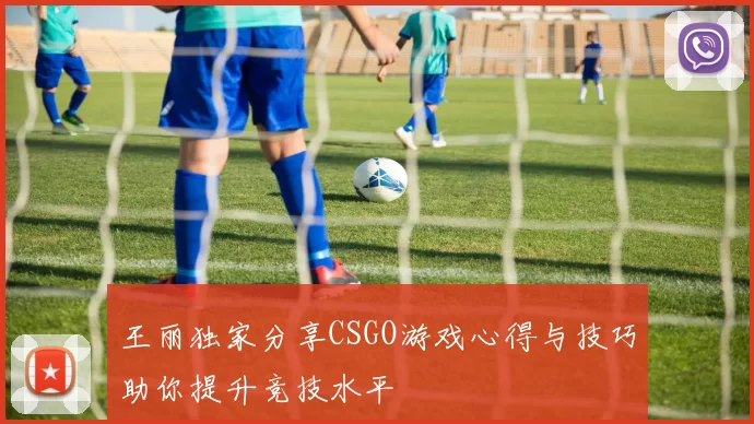王丽独家分享CSGO游戏心得与技巧助你提升竞技水平