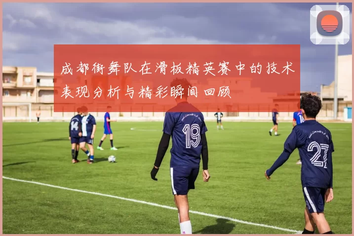 成都街舞队在滑板精英赛中的技术表现分析与精彩瞬间回顾