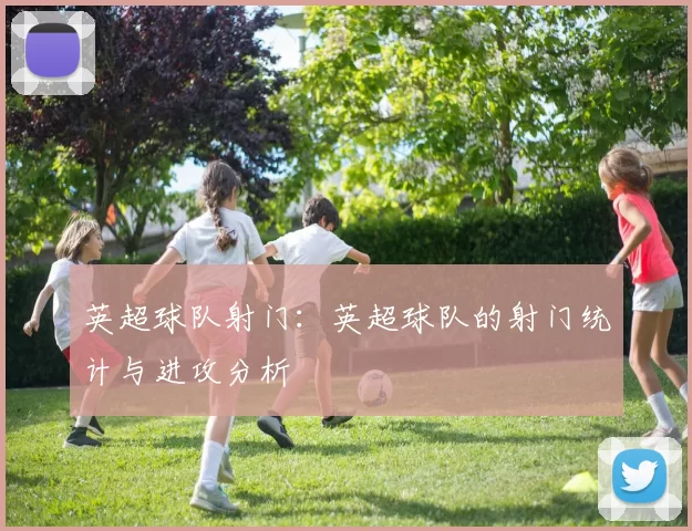 英超球队射门：英超球队的射门统计与进攻分析