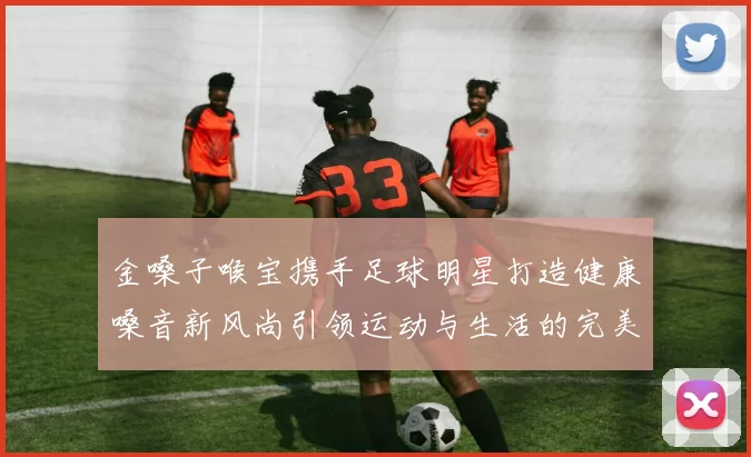 金嗓子喉宝携手足球明星打造健康嗓音新风尚引领运动与生活的完美结合