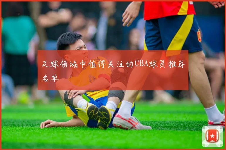 足球领域中值得关注的CBA球员推荐名单