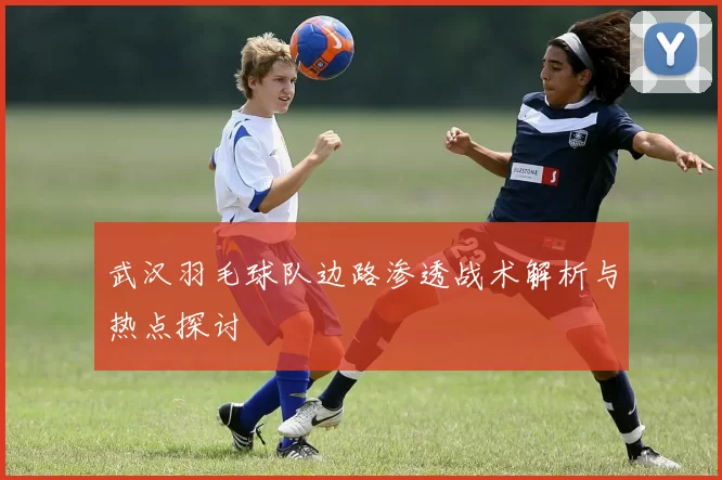 武汉羽毛球队边路渗透战术解析与热点探讨