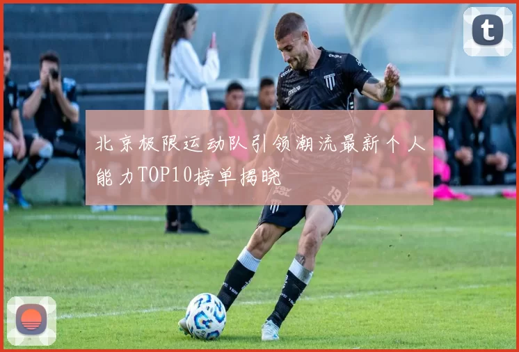 北京极限运动队引领潮流最新个人能力TOP10榜单揭晓