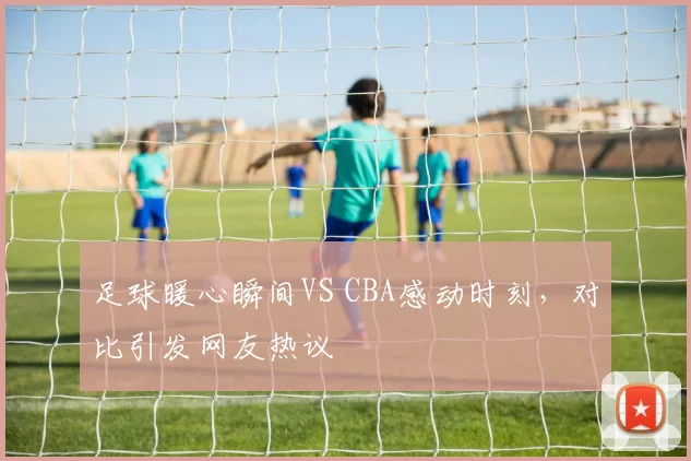 足球暖心瞬间VS CBA感动时刻，对比引发网友热议