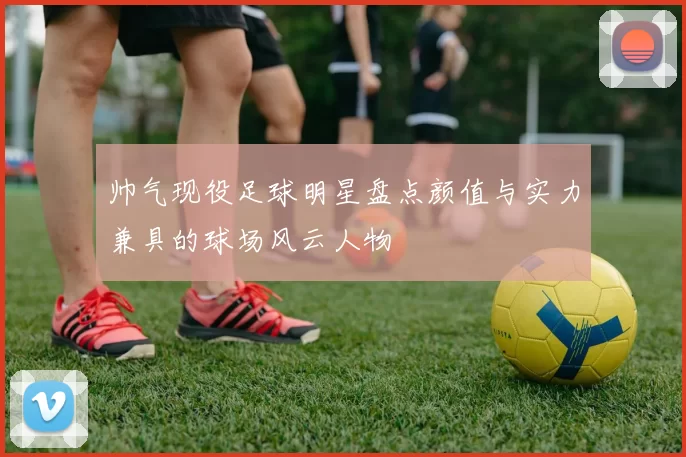帅气现役足球明星盘点颜值与实力兼具的球场风云人物