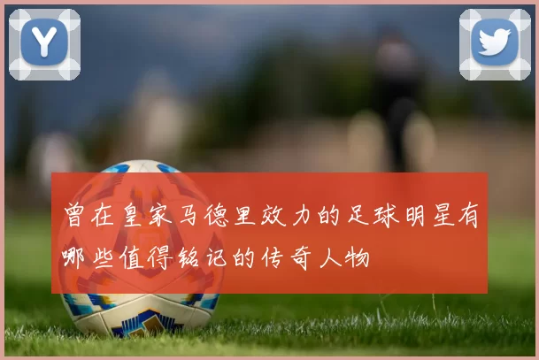 曾在皇家马德里效力的足球明星有哪些值得铭记的传奇人物