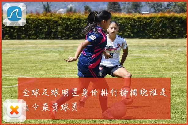 全球足球明星身价排行榜揭晓谁是当今最贵球员