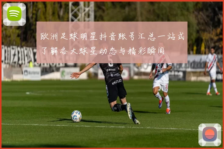 欧洲足球明星抖音账号汇总一站式了解各大球星动态与精彩瞬间