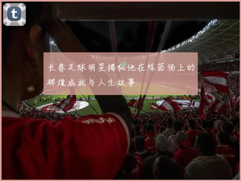 长春足球明星揭秘他在绿茵场上的辉煌成就与人生故事