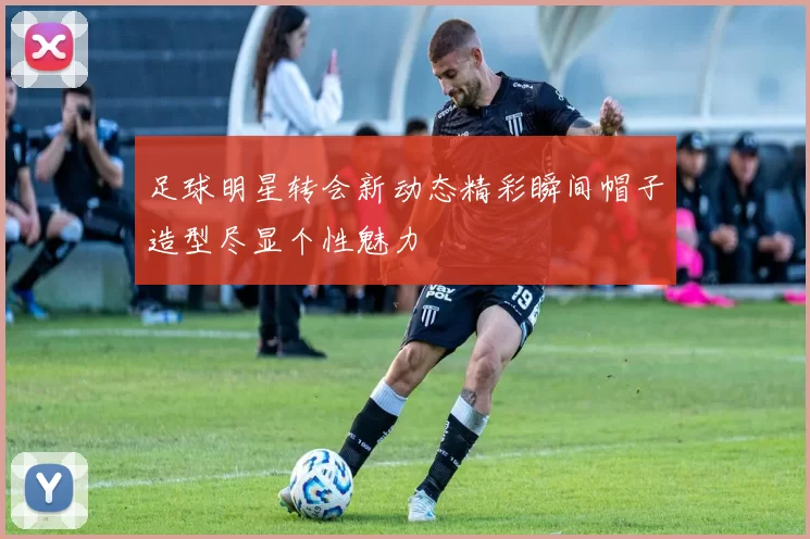 足球明星转会新动态精彩瞬间帽子造型尽显个性魅力